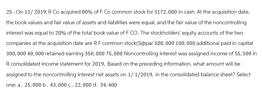 25 - On 11/2019, R Co acquired 80% of F Co common stock for $172,000 in cash. At the acquisition date,
the book values and fair value of assets and liabilities were equal, and the fair value of the noncontrolling
interest was equal to 20% of the total book value of F CO. The stockholders' equity accounts of the two
companies at the acquisition date are RF common stock(5@par 500,000 100,000 additional paid in capital
300,000 40,000 retained earning 350, 000 75,000 Noncontrolling interest was assigned income of $5, 500 in
R consolidated income statement for 2019, Based on the preceding information. what amount will be
assigned to the noncontrolling interest net assets on 1/1/2019, in the consolidated balance sheet? Select
one: a. 25,000 b. 43,000 c. 22,000 d. 34, 400