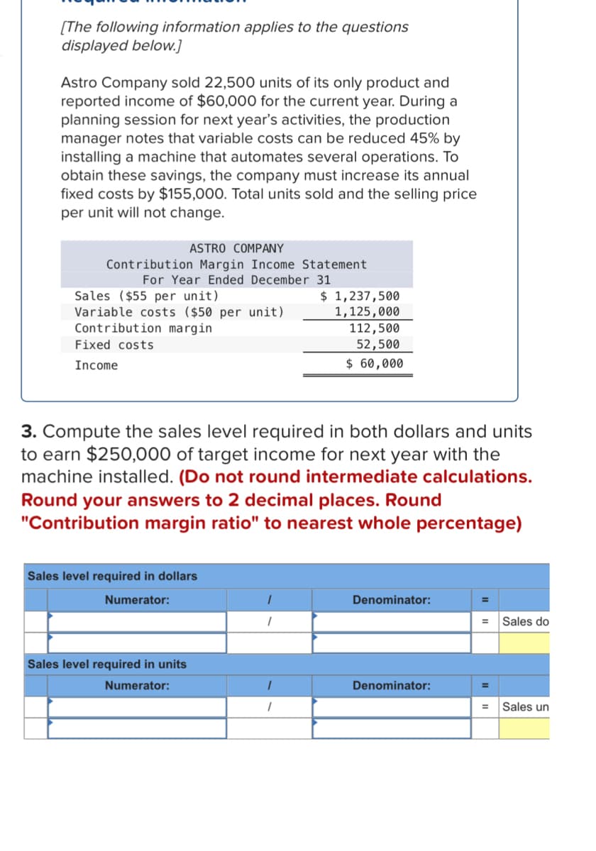 [The following information applies to the questions
displayed below.]
Astro Company sold 22,500 units of its only product and
reported income of $60,000 for the current year. During a
planning session for next year's activities, the production
manager notes that variable costs can be reduced 45% by
installing a machine that automates several operations. To
obtain these savings, the company must increase its annual
fixed costs by $155,000. Total units sold and the selling price
per unit will not change.
ASTRO COMPANY
Contribution Margin Income Statement
For Year Ended December 31
Sales ($55 per unit)
Variable costs ($50 per unit)
Contribution margin
Fixed costs
Income
Sales level required in dollars
Numerator:
3. Compute the sales level required in both dollars and units
to earn $250,000 of target income for next year with the
machine installed. (Do not round intermediate calculations.
Round your answers to 2 decimal places. Round
"Contribution margin ratio" to nearest whole percentage)
Sales level required in units
Numerator:
1
1
$ 1,237,500
1,125,000
1
1
112,500
52,500
$ 60,000
Denominator:
Denominator:
Sales do
Sales un