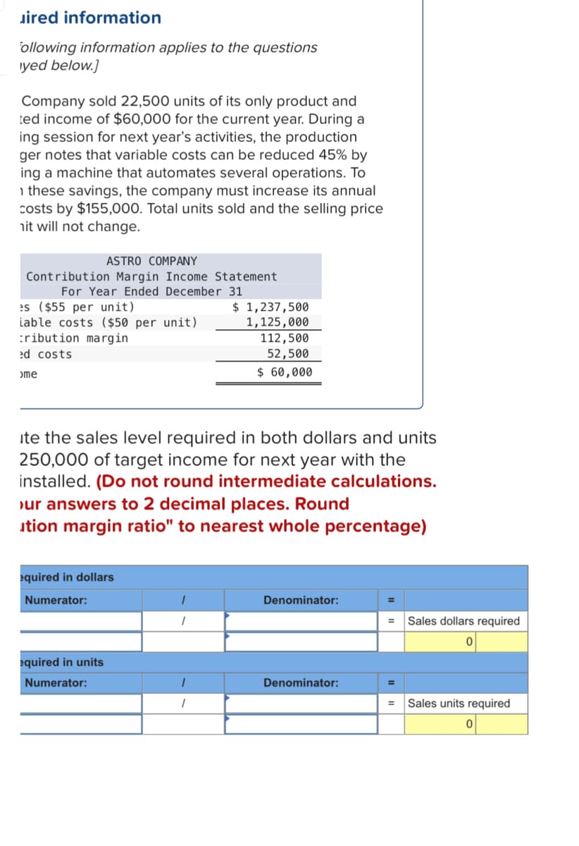 uired information
Following information applies to the questions
yed below.]
Company sold 22,500 units of its only product and
ted income of $60,000 for the current year. During a
ing session for next year's activities, the production
ger notes that variable costs can be reduced 45% by
ing a machine that automates several operations. To
these savings, the company must increase its annual
costs by $155,000. Total units sold and the selling price
it will not change.
ASTRO COMPANY
Contribution Margin Income Statement
For Year Ended December 31
es ($55 per unit)
iable costs ($50 per unit)
tribution margin
ed costs
>me
equired in dollars
Numerator:
ite the sales level required in both dollars and units
250,000 of target income for next year with the
installed. (Do not round intermediate calculations.
our answers to 2 decimal places. Round
ution margin ratio" to nearest whole percentage)
equired in units
Numerator:
1
$ 1,237,500
1,125,000
1
1
112,500
52,500
$ 60,000
Denominator:
Denominator:
=
=
Sales dollars required
Sales units required
0