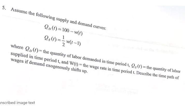 5. Assume the following supply and demand curves:
2,(1)=100 – w(1)
Os(1) =-
- w(t –1)
where Q„(t)=the quantity of labor demanded in time period t, Qs(t) =the quantity of labor
supplied in time period t, and W(t) = the wage rate in time period t. Describe the time path of
wages if demand exogenously shifts up.
unscribed image text
