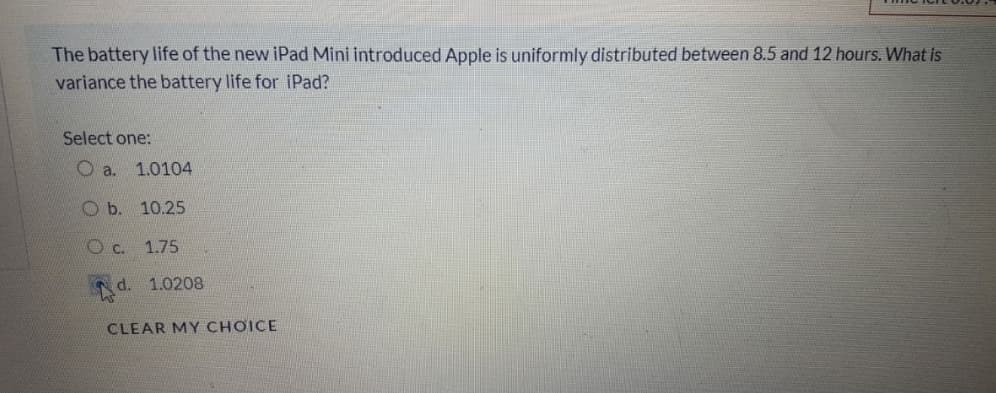 The battery life of the new iPad Mini introduced Apple is uniformly distributed between 8.5 and 12 hours. What is
variance the battery life for iPad?
Select one:
O a.
1.0104
b.
10.25
O c. 1.75
d. 1.0208
CLEAR MY CHƠICE
