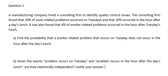 Question 2
A manufacturing company hired a consulting firm to identify quality control issues. The consulting firm
found that 30% of work-related problems occurred on Tuesdays and that 20% occurred in the hour after
a day's lunch. It was also found that 4% of worker-related problems occurred in the hour after Tuesday's
lunch.
a) Find the probability that a worker-related problem that occurs on Tuesday does not occur in the
hour after the day's lunch.
b) Given the events "problem occurs on Tuesday" and "problem occurs in the hour after the day's
lunch", are they statistically independent? Justify your answer.
