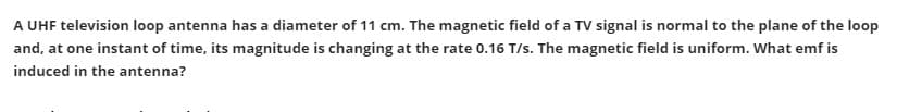 A UHF television loop antenna has a diameter of 11 cm. The magnetic field of a TV signal is normal to the plane of the loop
and, at one instant of time, its magnitude is changing at the rate 0.16 T/s. The magnetic field is uniform. What emf is
induced in the antenna?