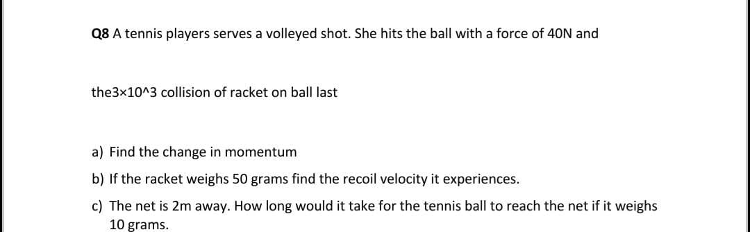 Q8 A tennis players serves a volleyed shot. She hits the ball with a force of 4ON and
the3x10^3 collision of racket on ball last
a) Find the change in momentum
b) If the racket weighs 50 grams find the recoil velocity it experiences.
c) The net is 2m away. How long would it take for the tennis ball to reach the net if it weighs
10 grams.
