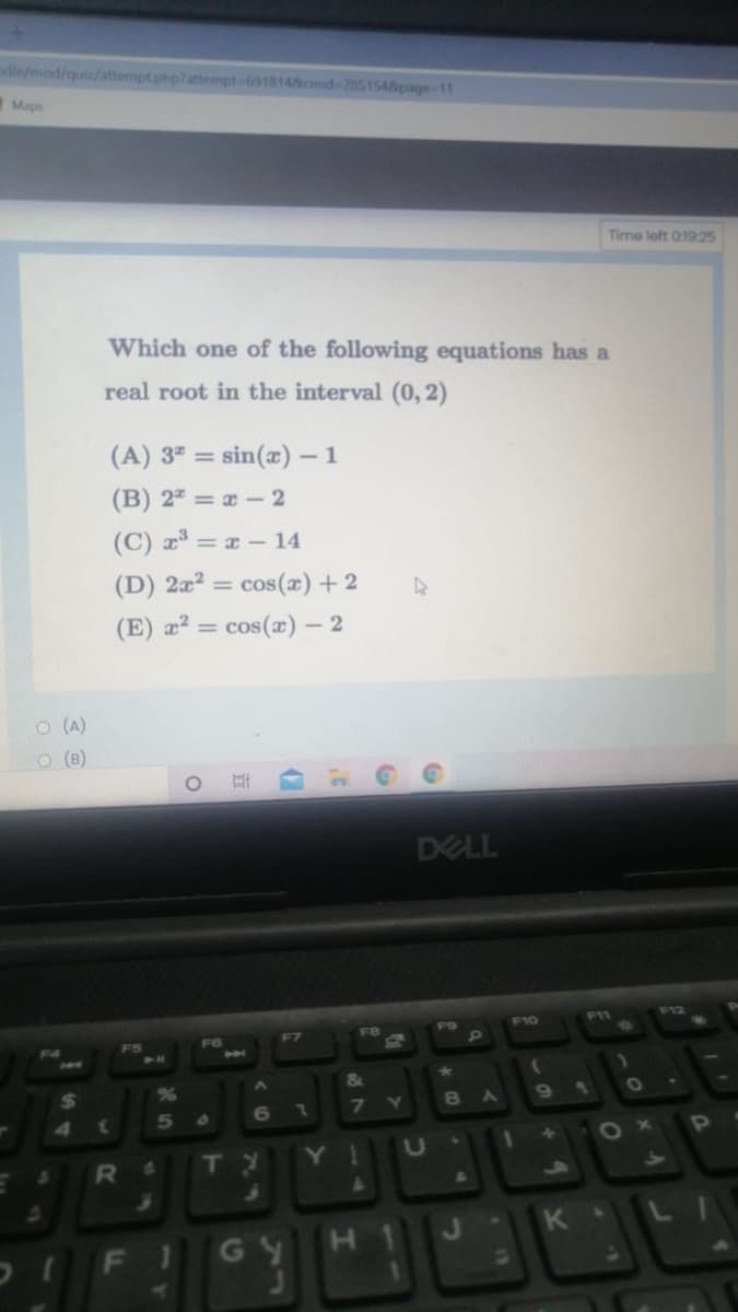 odle/mod/quiz/attempt.phplattempt-6918148cmid-2851548page-11
Maps
Time left 0:19:25
Which one of the following equations has a
real root in the interval (0, 2)
(A) 3" = sin(x) – 1
(B) 2 = x - 2
(C) a = x – 14
(D) 2æ² = cos(x) + 2
(E) æ² = cos(æ) – 2
O (A)
O (B)
DELL
F11
F12
F9
F10
F7
F8
&
%24
7.
7
8
5.
6
OP
RI
TY
Y!
K .
FI
GY
H.
