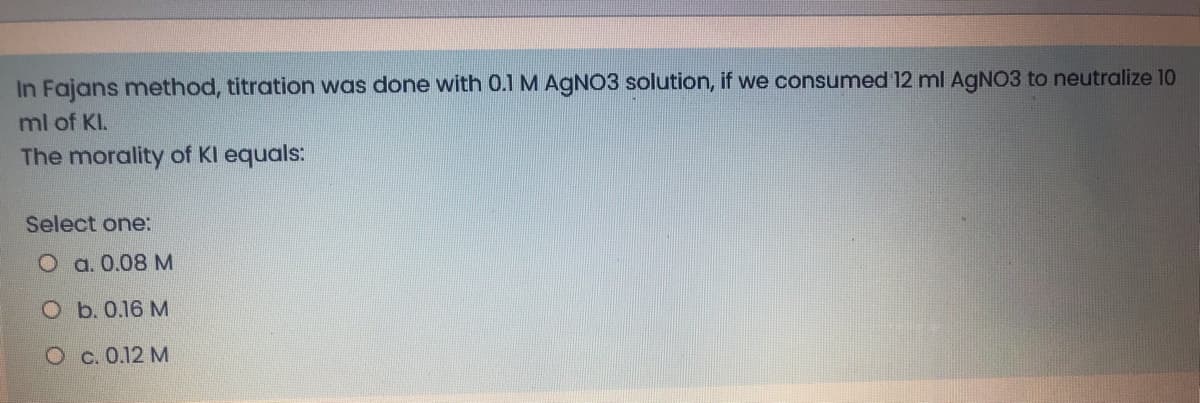 In Fajans method, titration was done with 0.1 M AgN3 solution, if we consumed 12 ml AGNO3 to neutralize 10
ml of KI.
The morality of Kl equals:
Select one:
O a. 0.08 M
O b. 0.16 M
O c. 0.12 M
