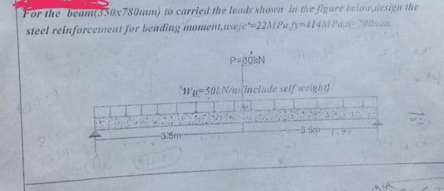 For the beam(550x780mm) to carried the loads shown in the figure below,design the
steel reinforcement for bending moment,useje'-22MPa
fy-414MPad-700mm.
-3.5m
P=80KN
Wu-50kN/m (include self weight)
-3.5m 7