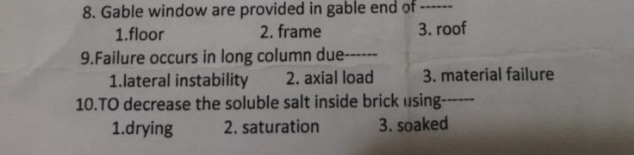 8. Gable window are provided in gable end of
2. frame
1.floor
3. roof
9.Failure occurs in long column due------
2. axial load
1.lateral instability
3. material failure
10.TO decrease the soluble salt inside brick using------
1.drying
2. saturation
3. soaked