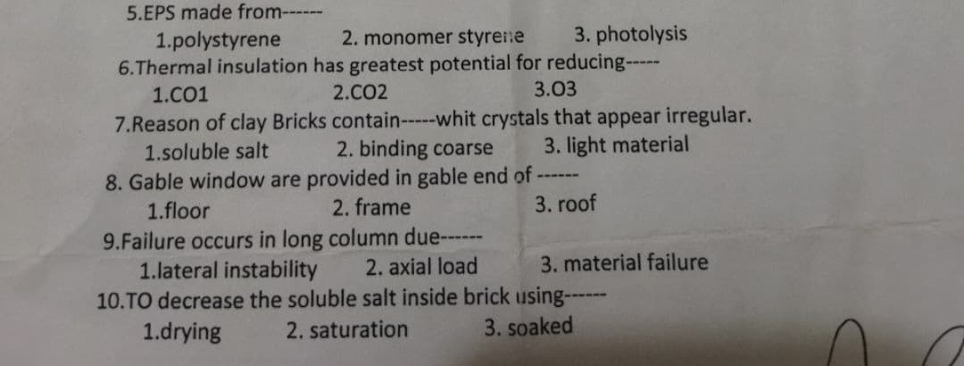 5.EPS made from------
1.polystyrene
2. monomer styrene
3. photolysis
6.Thermal insulation has greatest potential for reducing-----
1.C01
2.CO2
3.03
7.Reason of clay Bricks contain-----whit crystals that appear irregular.
1.soluble salt
3. light material
2. binding coarse
8. Gable window are provided in gable end of -
‒‒‒‒‒
1.floor
2. frame
3. roof
9.Failure occurs in long column due------
1.lateral instability
2. axial load
10.TO decrease the soluble salt inside brick using------
1.drying
2. saturation
3. soaked
3. material failure