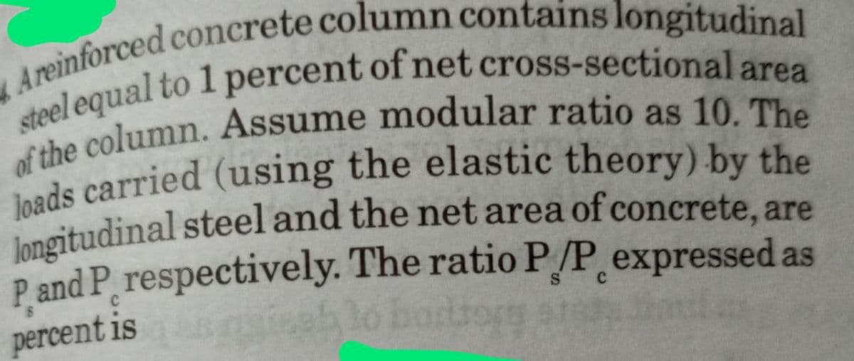 Areinforced concrete column contains longitudinal
steel equal to 1 percent of net cross-sectional area
of the column. Assume modular ratio as 10. The
loads carried (using the elastic theory) by the
longitudinal steel and the net area of concrete, are
P and P respectively. The ratio P/P expressed as
C
percent is