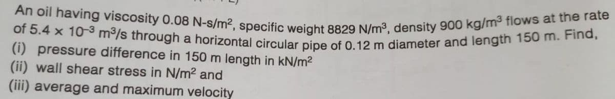 An oil having viscosity 0.08 N-s/m², specific weight 8829 N/m³, density 900 kg/m³ flows at the rate
of 5.4 x 10-3 m³/s through a horizontal circular pipe of 0.12 m diameter and length 150 m. Find,
(i) pressure difference in 150 m length in kN/m²
(ii) wall shear stress in N/m² and
(iii) average and maximum velocity