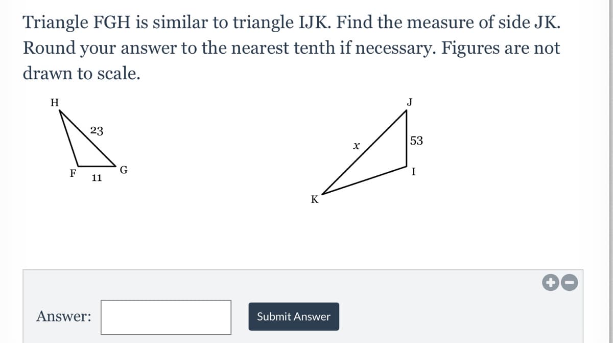 Triangle FGH is similar to triangle IJK. Find the measure of side JK.
Round your answer to the nearest tenth if necessary. Figures are not
drawn to scale.
H
J
23
53
F
G
I
11
K
Answer:
Submit Answer
