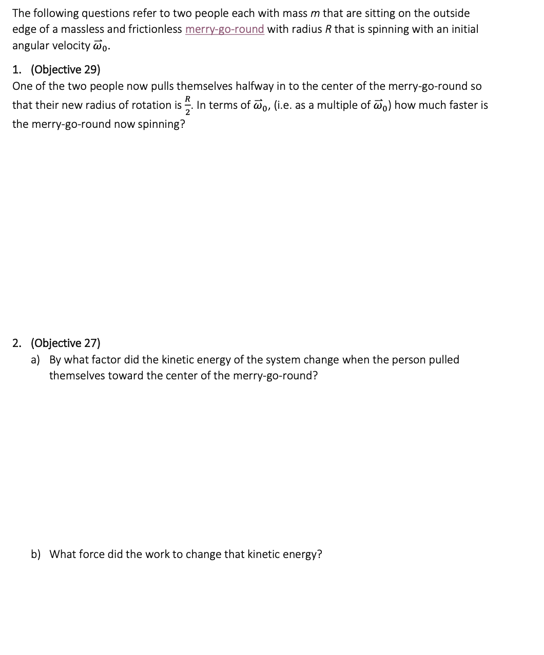 The following questions refer to two people each with mass m that are sitting on the outside
edge of a massless and frictionless merry-go-round with radius R that is spinning with an initial
angular velocity wo.
1. (Objective 29)
One of the two people now pulls themselves halfway in to the center of the merry-go-round so
that their new radius of rotation is In terms of wo, (i.e. as a multiple of wo) how much faster is
the merry-go-round now spinning?
2. (Objective 27)
a) By what factor did the kinetic energy of the system change when the person pulled
themselves toward the center of the merry-go-round?
b) What force did the work to change that kinetic energy?