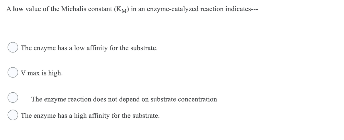 A low value of the Michalis constant (KM) in an enzyme-catalyzed reaction indicates---
The enzyme has a low affinity for the substrate.
V max is high.
The enzyme reaction does not depend on substrate concentration
The enzyme has a high affinity for the substrate.
