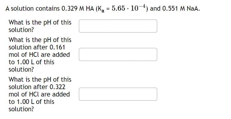 A solution contains 0.329 M HA (K₂ = 5.65 · 10−4) and 0.551 M NaA.
What is the pH of this
solution?
What is the pH of this
solution after 0.161
mol of HCl are added
to 1.00 L of this
solution?
What is the pH of this
solution after 0.322
mol of HCl are added
to 1.00 L of this
solution?