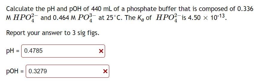 Calculate the pH and pOH of 440 mL of a phosphate buffer that is composed of 0.336
MHPO2 and 0.464 M PO³ at 25°C. The K₂ of HPO is 4.50 × 10-1³.
4
4
4
Report your answer to 3 sig figs.
pH = 0.4785
pOH = 0.3279
РОН
X
X