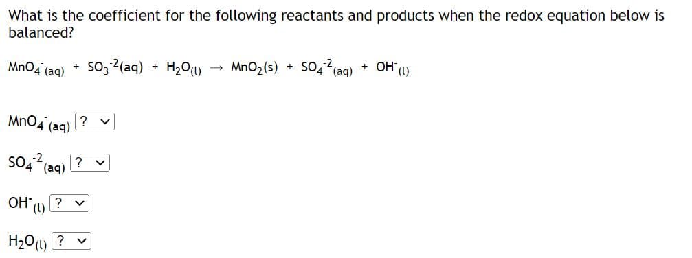 What is the coefficient for the following reactants and products when the redox equation below is
balanced?
MnO4 (aq)
+
OH*
MnO4 (aq)
SO4² (aq) ?
?
(L)
H₂O(l)?
SO3 ²(aq) + H₂O(1)
V
→
MnO₂ (s) +
SO4² (aq) + OH (1)