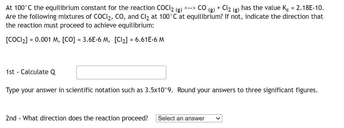 At 100°C the equilibrium constant for the reaction COCl2 (g) <--> CO
(g) + Cl₂ has the value Kc = 2.18E-10.
Are the following mixtures of COC2, CO, and Cl₂ at 100°C at equilibrium? If not, indicate the direction that
the reaction must proceed to achieve equilibrium:
[COCI₂] =
= 0.001 M, [CO] = 3.6E-6 M, [Cl₂] = 6.61E-6 M
1st Calculate Q
Type your answer in scientific notation such as 3.5x10^9. Round your answers to three significant figures.
2nd - What direction does the reaction proceed? Select an answer