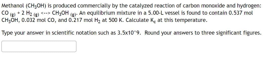 Methanol (CH3OH) is produced commercially by the catalyzed reaction of carbon monoxide and hydrogen:
CH3OH (g). An equilibrium mixture in a 5.00-L vessel is found to contain 0.537 mol
CH3OH, 0.032 mol CO, and 0.217 mol H₂ at 500 K. Calculate Ke at this temperature.
CO
+ 2 H₂
<-->
Type your answer in scientific notation such as 3.5x10^9. Round your answers to three significant figures.