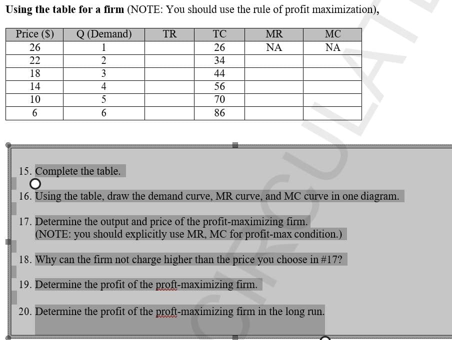 Using the table for a firm (NOTE: You should use the rule of profit maximization),
Price (S)
Q (Demand)
TR
26
1
22
2
18
3
14
10
6
4
5
6
TC
26
34
44
56
70
86
MR
ΝΑ
MC
ΝΑ
15. Complete the table.
16. Using the table, draw the demand curve, MR curve, and MC curve in one diagram.
17. Determine the output and price of the profit-maximizing firm.
(NOTE: you should explicitly use MR, MC for profit-max condition.)
18. Why can the firm not charge higher than the price you choose in #17?
19. Determine the profit of the proft-maximizing firm.
20. Determine the profit of the proft-maximizing firm in the long run.