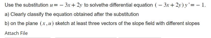 Use the substitution u=-3x+2y to solvethe differential equation (-3x+2y) y'= - 1.
a) Clearly classify the equation obtained after the substitution
b) on the plane (x, u) sketch at least three vectors of the slope field with different slopes
Attach File