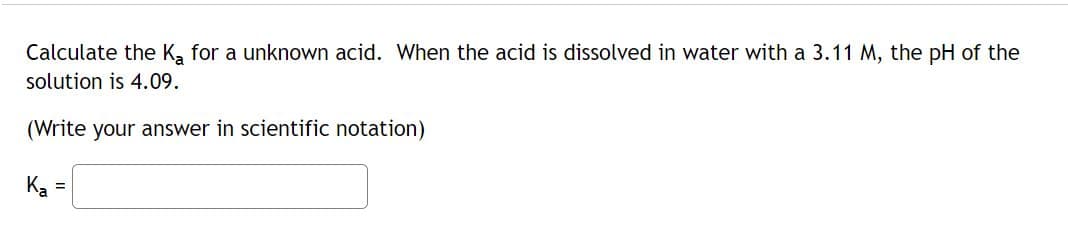 Calculate the Ka for a unknown acid. When the acid is dissolved in water with a 3.11 M, the pH of the
solution is 4.09.
(Write your answer in scientific notation)
Ka
=