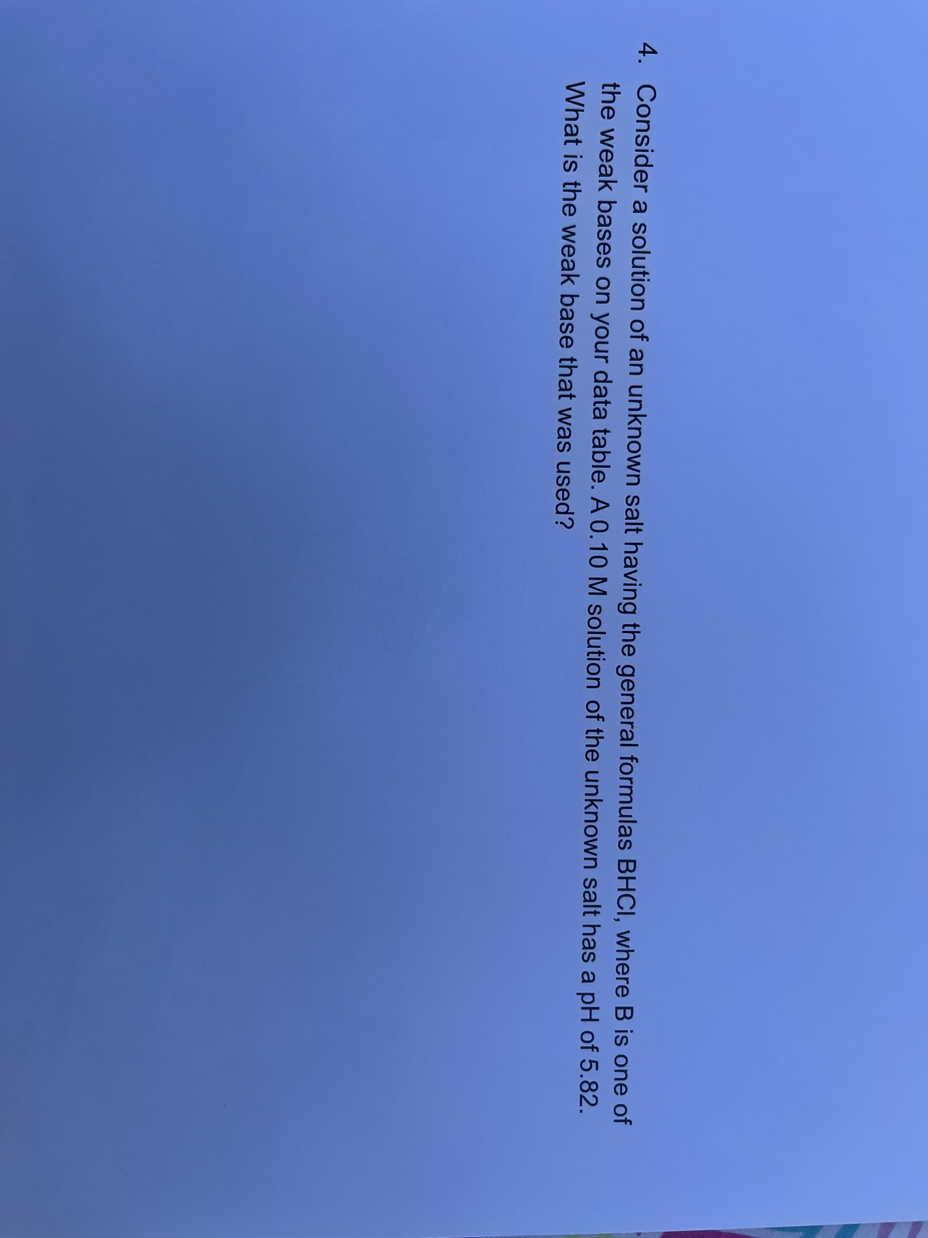 Consider a solution of an unknown salt having the general formulas BHCI, where B is one of
the weak bases on your data table. A 0.10 M solution of the unknown salt has a pH of 5.82.
What is the weak base that was used?
