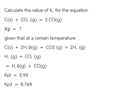 Calculate the value of K, for the equation
C(s) + CO, (g) = 2 CO(g)
Kp = ?
given that at a certain temperature
C(s) + 2H,0(g) = CO2 (g) + 2H, (g)
H, (g) + CO, (g)
=
H, 0(g) + CO(g)
Kpl
= 3.93
Kp2 = 0.769