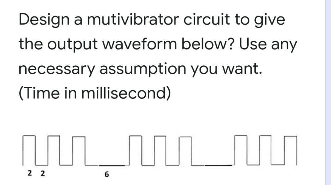 Design a mutivibrator circuit to give
the output waveform below? Use any
necessary assumption you want.
(Time in millisecond)
2 2
6
