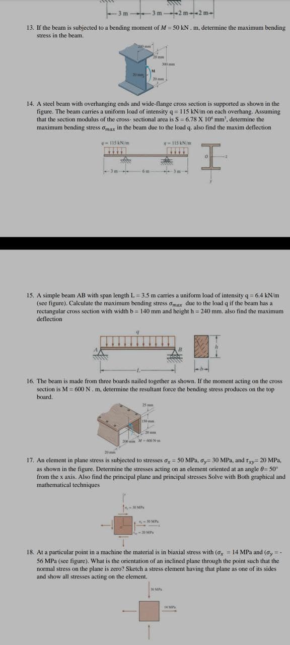 3m 3 m -2 m2 m-
13. If the beam is subjected to a bending moment of M = 50 kN. m, determine the maximum bending
stress in the beam.
200 mm
20 mm
300 m
M.
20 mm
20 mm
14. A steel beam with overhanging ends and wide-flange cross section is supported as shown in the
figure. The beam carries a uniform load of intensity q = 115 kN/m on each overhang. Assuming
that the section modulus of the cross- sectional area is S = 6.78 X 10° mm', determine the
maximum bending stress omax in the beam due to the load q. also find the maxim deflection
-115 KN/m
q-115 kN/m
3m
-6 m
15. A simple beam AB with span length L = 3.5 m carries a uniform load of intensity q= 6.4 kN/m
(see figure). Calculate the maximum bending stress omax due to the load q if the beam has a
rectangular cross section with width b = 140 mm and height h = 240 mm. also find the maximum
deflection
16. The beam is made from three boards nailed together as shown. If the moment acting on the cross
section is M = 600 N. m, determine the resultant force the bending stress produces on the top
board.
25 mm
150 mm
-20 mm
200 mm M=XI N-m
20 mm
17. An element in plane stress is subjected to stresses o, = 50 MPa, ay= 30 MPa, and Tyy= 20 MPa,
as shown in the figure. Determine the stresses acting on an element oriented at an angle 0= 50°
from the x axis. Also find the principal plane and principal stresses Solve with Both graphical and
mathematical techniques
30 MPs
-50 MPs
-20 MP
18. At a particular point in a machine the material is in biaxial stress with (ox = 14 MPa and (oy =-
56 MPa (see figure). What is the orientation of an inclined plane through the point such that the
normal stress on the plane is zero? Sketch a stress element having that plane as one of its sides
and show all stresses acting on the element.
56 MPs
14 MP
