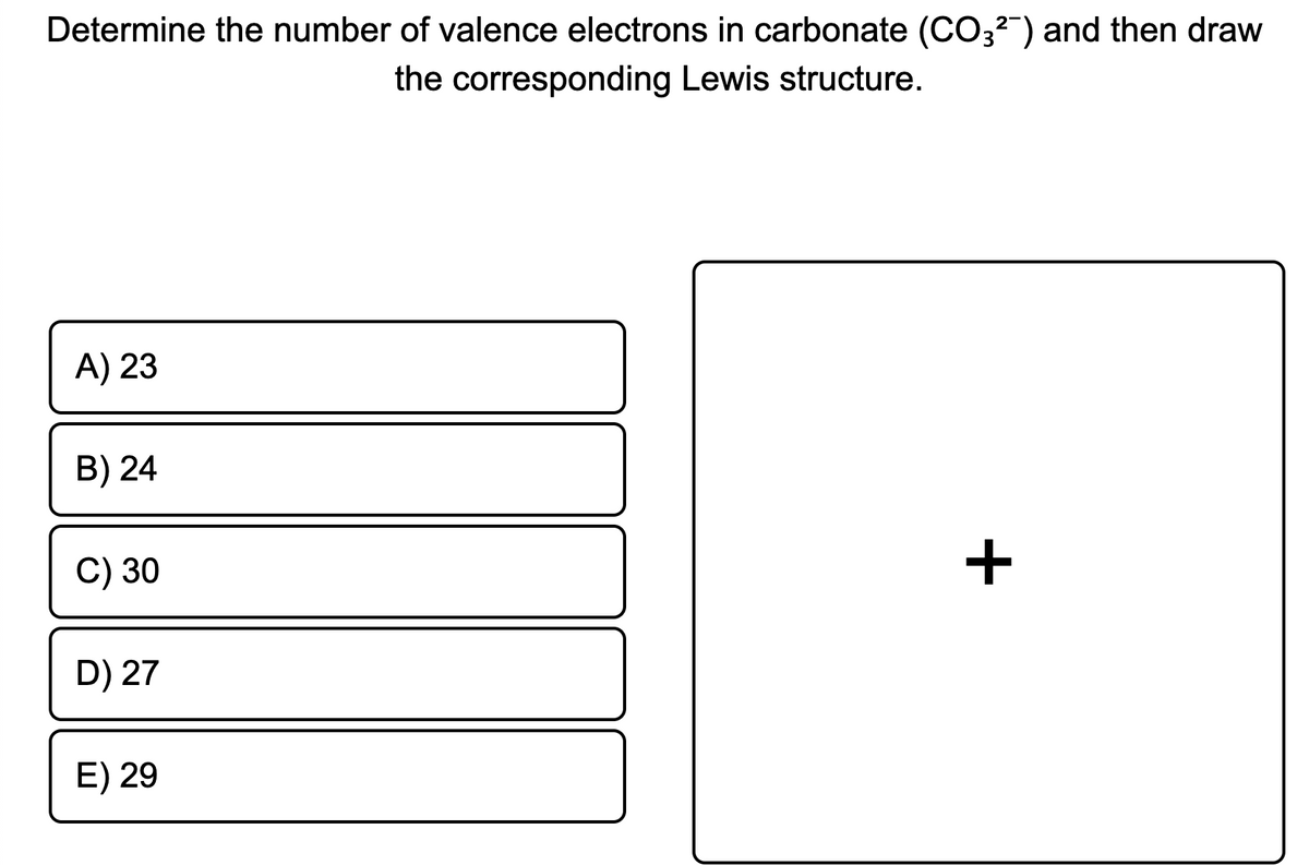 Determine the number of valence electrons in carbonate (CO3?") and then draw
the corresponding Lewis structure.
A) 23
B) 24
C) 30
+
D) 27
E) 29
