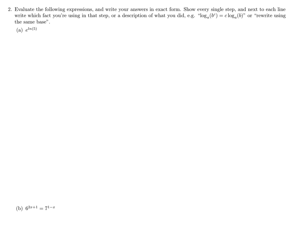 2. Evaluate the following expressions, and write your answers in exact form. Show every single step, and next to each line
write which fact you're using in that step, or a description of what you did, e.g. "log.(b°) = clog.(b)" or “"rewrite using
the same base".
(a) eln(5)
(b) 62¤+1 = 71-r
