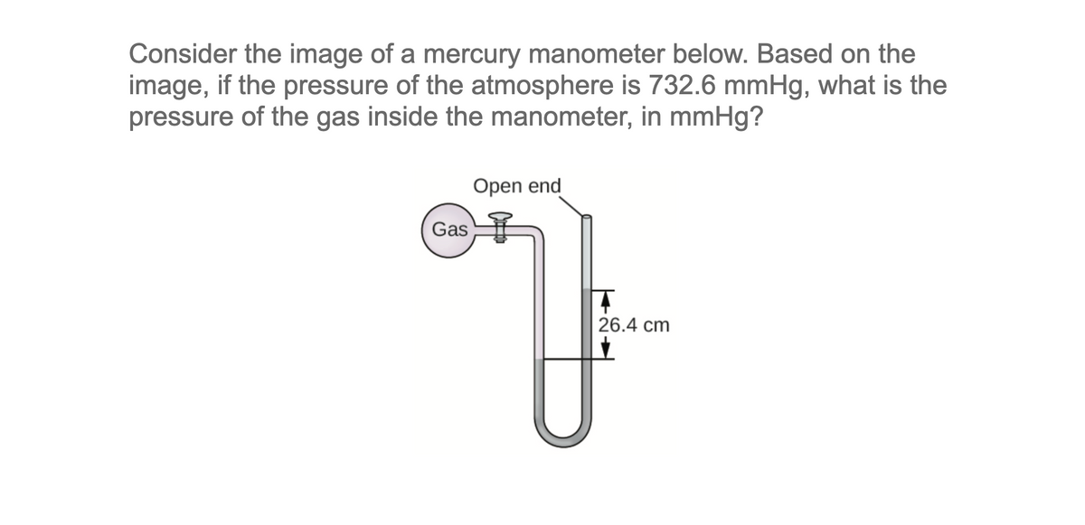 Consider the image of a mercury manometer below. Based on the
image, if the pressure of the atmosphere is 732.6 mmHg, what is the
pressure of the gas inside the manometer, in mmHg?
Open end
Gas
26.4 cm
