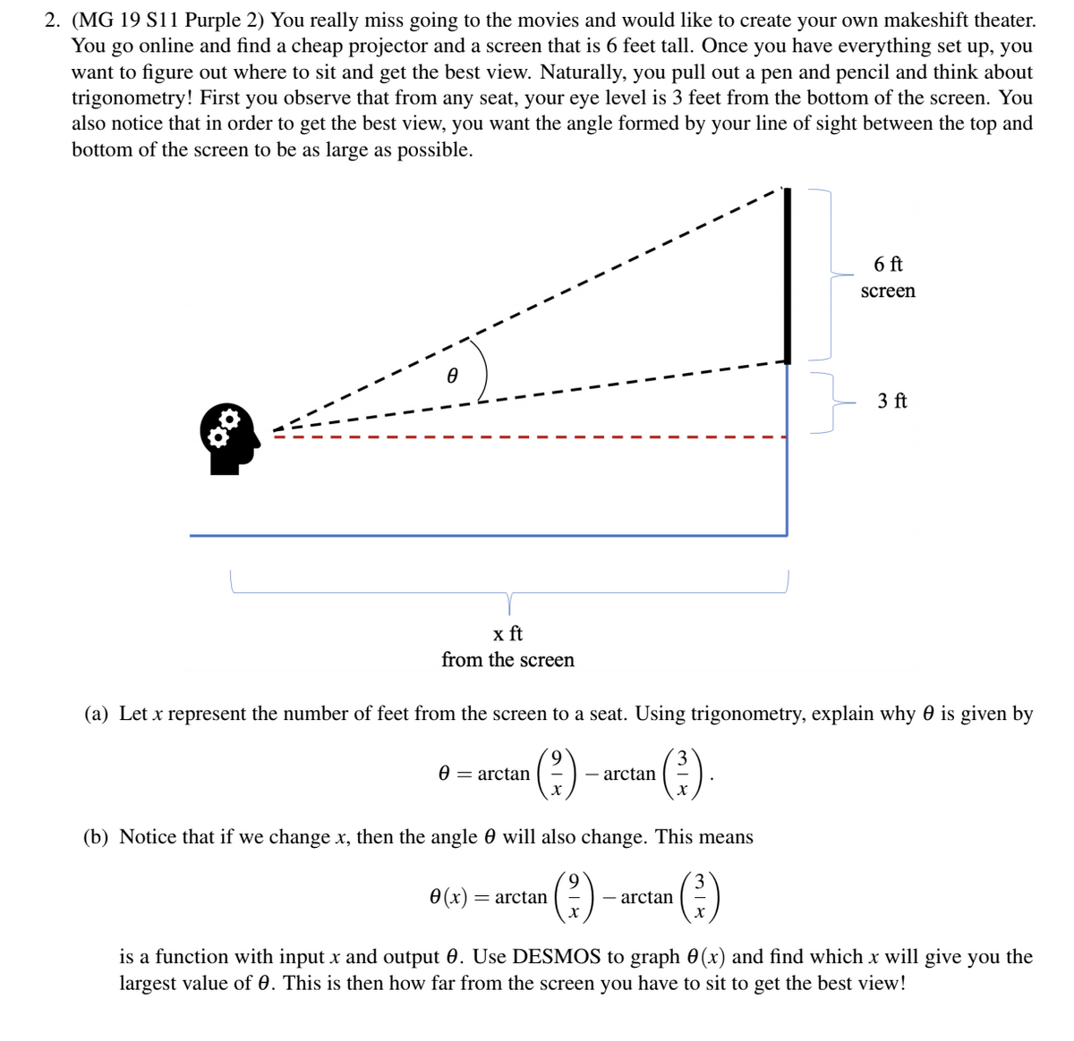 2. (MG 19 S11 Purple 2) You really miss going to the movies and would like to create your own makeshift theater.
You go online and find a cheap projector and a screen that is 6 feet tall. Once you have everything set up, you
want to figure out where to sit and get the best view. Naturally, you pull out a pen and pencil and think about
trigonometry! First you observe that from any seat, your eye level is 3 feet from the bottom of the screen. You
also notice that in order to get the best view, you want the angle formed by your line of sight between the top and
bottom of the screen to be as large as possible.
6 ft
screen
3 ft
x ft
from the screen
(a) Let x represent the number of feet from the screen to a seat. Using trigonometry, explain why 0 is given by
(?)
(2)
0 = arctan
- arctan
(b) Notice that if we change x, then the angle 0 will also change. This means
0 (x)
(2)
= arctan
- arctan
is a function with input x and output 0. Use DESMOS to graph 0(x) and find which x will give you the
largest value of 0. This is then how far from the screen you have to sit to get the best view!
