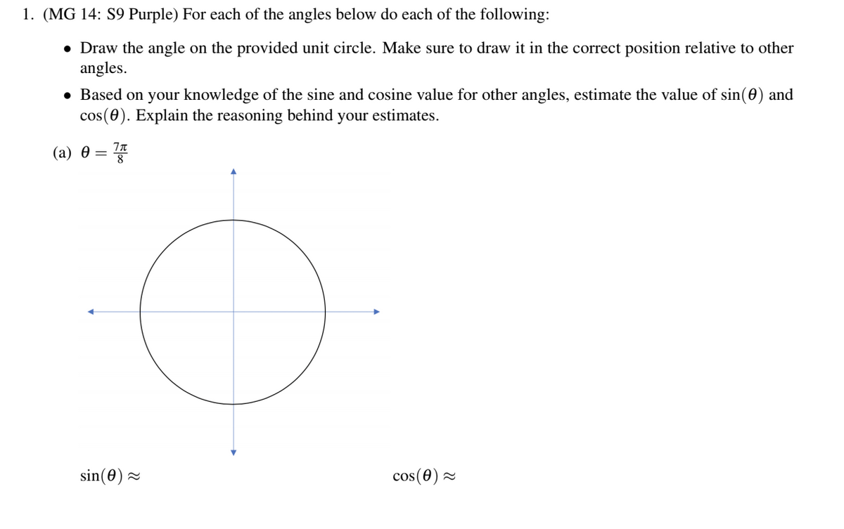 1. (MG 14: S9 Purple) For each of the angles below do each of the following:
• Draw the angle on the provided unit circle. Make sure to draw it in the correct position relative to other
angles.
• Based on your knowledge of the sine and cosine value for other angles, estimate the value of sin(0) and
cos(0). Explain the reasoning behind your estimates.
(a) θ = 끓
sin(0) =
cos (0) 2
