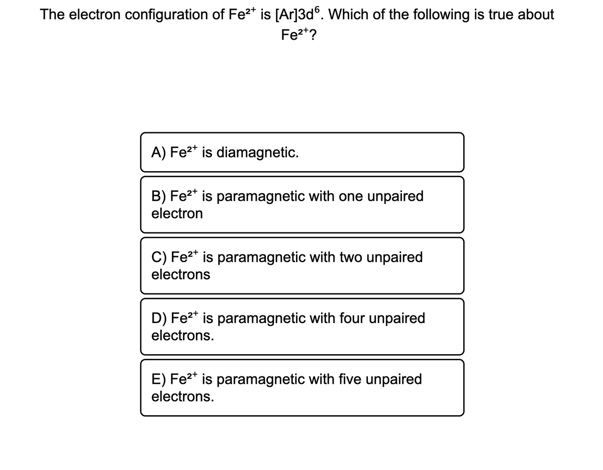 The electron configuration of Fe2* is [Ar]3d°. Which of the following is true about
Fe2*?
A) Fe2* is diamagnetic.
B) Fe2* is paramagnetic with one unpaired
electron
C) Fe2* is paramagnetic with two unpaired
electrons
D) Fe2* is paramagnetic with four unpaired
electrons.
E) Fe2* is paramagnetic with five unpaired
electrons.
