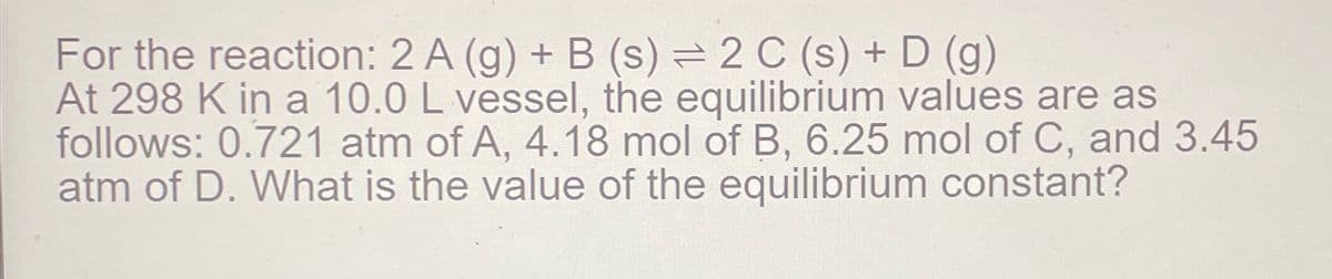 For the reaction: 2 A (g) + B (s) = 2 C (s) + D (g)
At 298 K in a 10.0 L vessel, the equilibrium values are as
follows: 0.721 atm of A, 4.18 mol of B, 6.25 mol of C, and 3.45
atm of D. What is the value of the equilibrium constant?