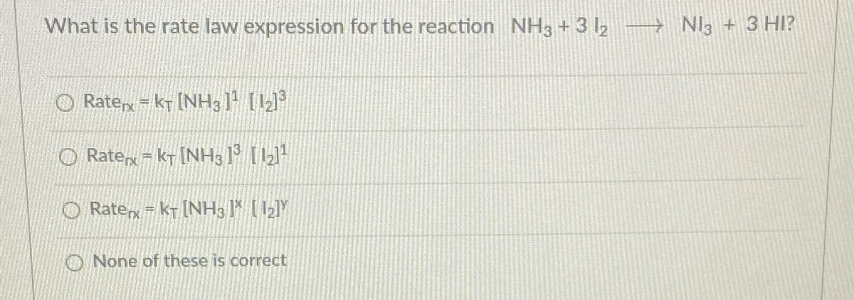 What is the rate law expression for the reaction NH3 +3 1₂ →→→ Nl3 + 3 HI?
Ratex = KT [NH31¹ [12]³
Ratex = KT [NH3 1³ [1₂]¹
Rate = KT [NH3 ] [1₂]Y
None of these is correct