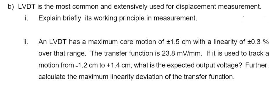 b) LVDT is the most common and extensively used for displacement measurement.
i.
Explain briefly its working principle in measurement.
ii.
An LVDT has a maximum core motion of ±1.5 cm with a linearity of ±0.3 %
over that range. The transfer function is 23.8 mV/mm. If it is used to track a
motion from -1.2 cm to +1.4 cm, what is the expected output voltage? Further,
calculate the maximum linearity deviation of the transfer function.
