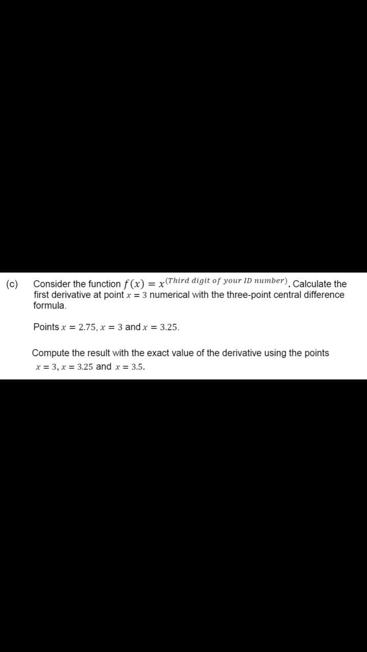 Consider the function f(x) = x(Third digit of your ID number). Calculate the
(c)
first derivative at point x = 3 numerical with the three-point central difference
formula.
Points x = 2.75, x = 3 and x = 3.25.
Compute the result with the exact value of the derivative using the points
x = 3, x = 3.25 and x = 3.5.
