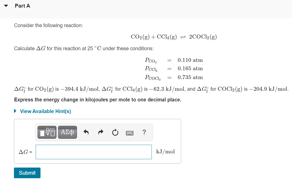 Part A
Consider the following reaction:
CO2(g) + CCl4 (g)
2COC12 (g)
Calculate AG for this reaction at 25 °C under these conditions:
Pco2
0.110 atm
0.165 atm
PcoCl,
0.735 atm
AG: for CO2(g) is –394.4 kJ/mol, AG? for CCl4 (g) is –62.3 kJ/mol, and AG, for COCL2 (g) is – 204.9 kJ/mol.
Express the energy change in kilojoules per mole to one decimal place.
• View Available Hint(s)
V AZ
?
AG =
kJ/mol
Submit
