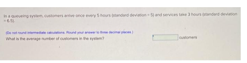 In a queueing system, customers arrive once every 5 hours (standard deviation = 5) and services take 3 hours (standard deviation
= 6.5).
(Do not round intermediote calculations. Round your anower to three decimal places.)
What is the average number of customers in the system?
customers
