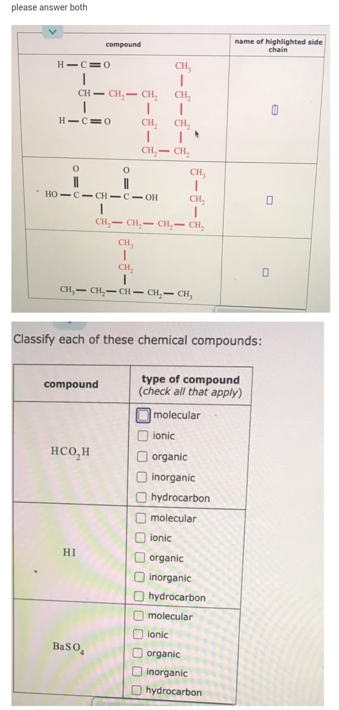 please answer both
name of highlighted side
chain
compound
H C=0
CH,
CH CH,- CH,
CH,
H-C=0
CH,
CH,
CH, CH,
CH,
HO -C- CH-C- OH
CH,
CH,- CH,- CH,- CH,
CH,
CH,
CH,- CH,- CH – CH,– CH,
Classify each of these chemical compounds:
type of compound
(check all that apply)
compound
molecular
ionic
HCO,H
organic
O inorganic
hydrocarbon
molecular
ionic
HI
organic
inorganic
hydrocarbon
molecular
ionic
BasO4
O organic
inorganic
O hydrocarbon
ぎーー
ゴーゴーぎー
O O0 OO00 000 000

