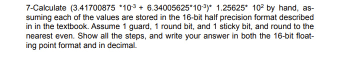 7-Calculate (3.41700875 *103 + 6.34005625*10-3)* 1.25625* 102 by hand, as-
suming each of the values are stored in the 16-bit half precision format described
in in the textbook. Assume 1 guard, 1 round bit, and 1 sticky bit, and round to the
nearest even. Show all the steps, and write your answer in both the 16-bit float-
ing point format and in decimal.
