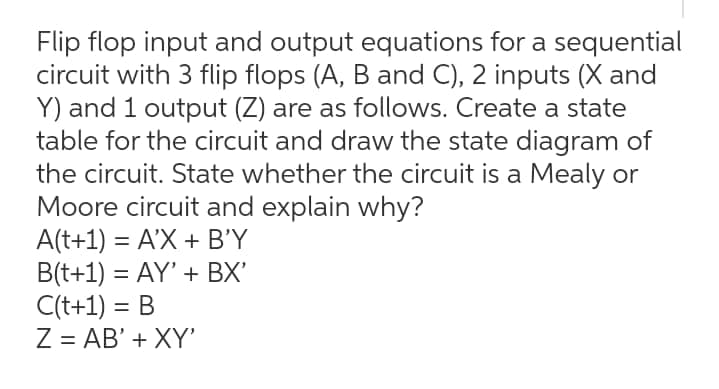 Flip flop input and output equations for a sequential
circuit with 3 flip flops (A, B and C), 2 inputs (X and
Y) and 1 output (Z) are as follows. Create a state
table for the circuit and draw the state diagram of
the circuit. State whether the circuit is a Mealy or
Moore circuit and explain why?
A(t+1) = A'X + B'Y
B(t+1) = AY' + BX'
C(t+1) = B
Z = AB' + XY'
%3D
%3D
