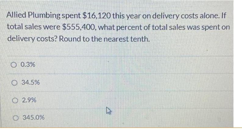 Allied Plumbing spent $16,120 this year on delivery costs alone. If
total sales were $555,400, what percent of total sales was spent on
delivery costs? Round to the nearest tenth.
O 0.3%
O 34.5%
O 2.9%
O 345.0%
