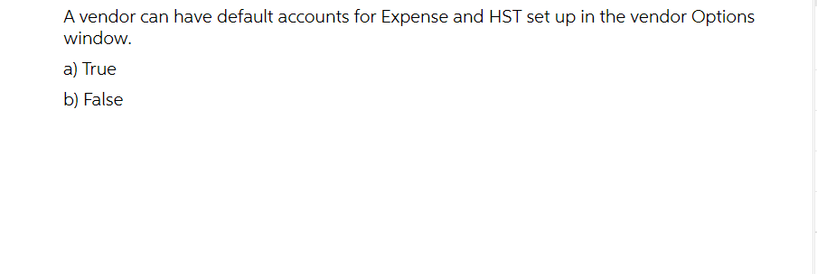 A vendor can have default accounts for Expense and HST set up in the vendor Options
window.
a) True
b) False
