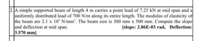 2. A simple supported beam of length 4 m carries a point load of 7.25 kN at mid span and a
Juniformly distributed load of 700 N/m along its entire length. The modulus of elasticity of
the beam are 2.1 x 10' N/mm'. The beam size is 300 mm x 500 mm. Compute the slope
and deflection at mid span.
3.570 mm]
(slope: 2.86E-03 rad, Deflection:
