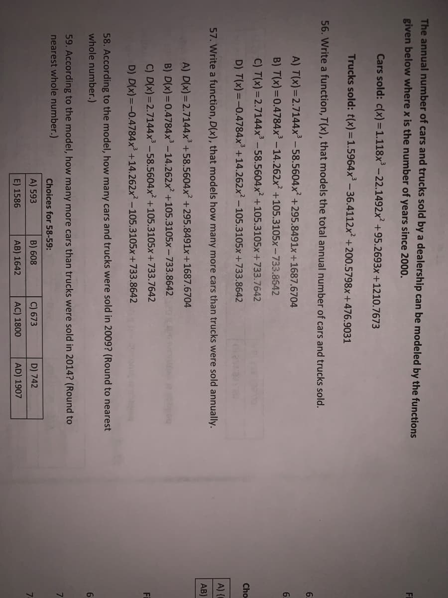 The annual number of cars and trucks sold by a dealership can be modeled by the functions
given below where x is the number of years since 2000.
Fi
Cars sold: c(x) =1.118x³ – 22.1492x +95.2693x +1210.7673
Trucks sold: t(x)=1.5964x³ - 36.4112x +200.5798x+476.9031
56. Write a function, T(x), that models the total annual number of cars and trucks sold.
A) T(x)=2.7144x³ – 58.5604x² +295.8491x +1687.6704
6.
B) T(x) =0.4784x³ –14.262x +105.3105x-733.8542
C) T(x) =2.7144x – 58.5604x² +105.3105x +733.7642
Cho
D) T(x)=-0.4784x° +14.262x² – 105.3105x +733.8642
A) {
57. Write a function, D(x), that models how many more cars than trucks were sold annually.
AB)
A) D(x)=2.7144x³ +58.5604x +295.8491x +1687.6704
B) D(x) =0.4784x' -14.262x? +105.3105x -733.8642
C) D(x)=2.7144x³ – 58.5604x² +105.3105x+733.7642
Fi
D) D(x)=-0.4784x³ +14.262x² – 105.3105x+733.8642
58. According to the model, how many cars and trucks were sold in 2009? (Round to nearest
whole number.)
6.
59. According to the model, how many more cars than trucks were sold in 2014? (Round to
7.
nearest whole number.)
Choices for 58-59:
A) 593
B) 608
C) 673
D) 742
7-
E) 1586
AB) 1642
AC) 1800
AD) 1907
