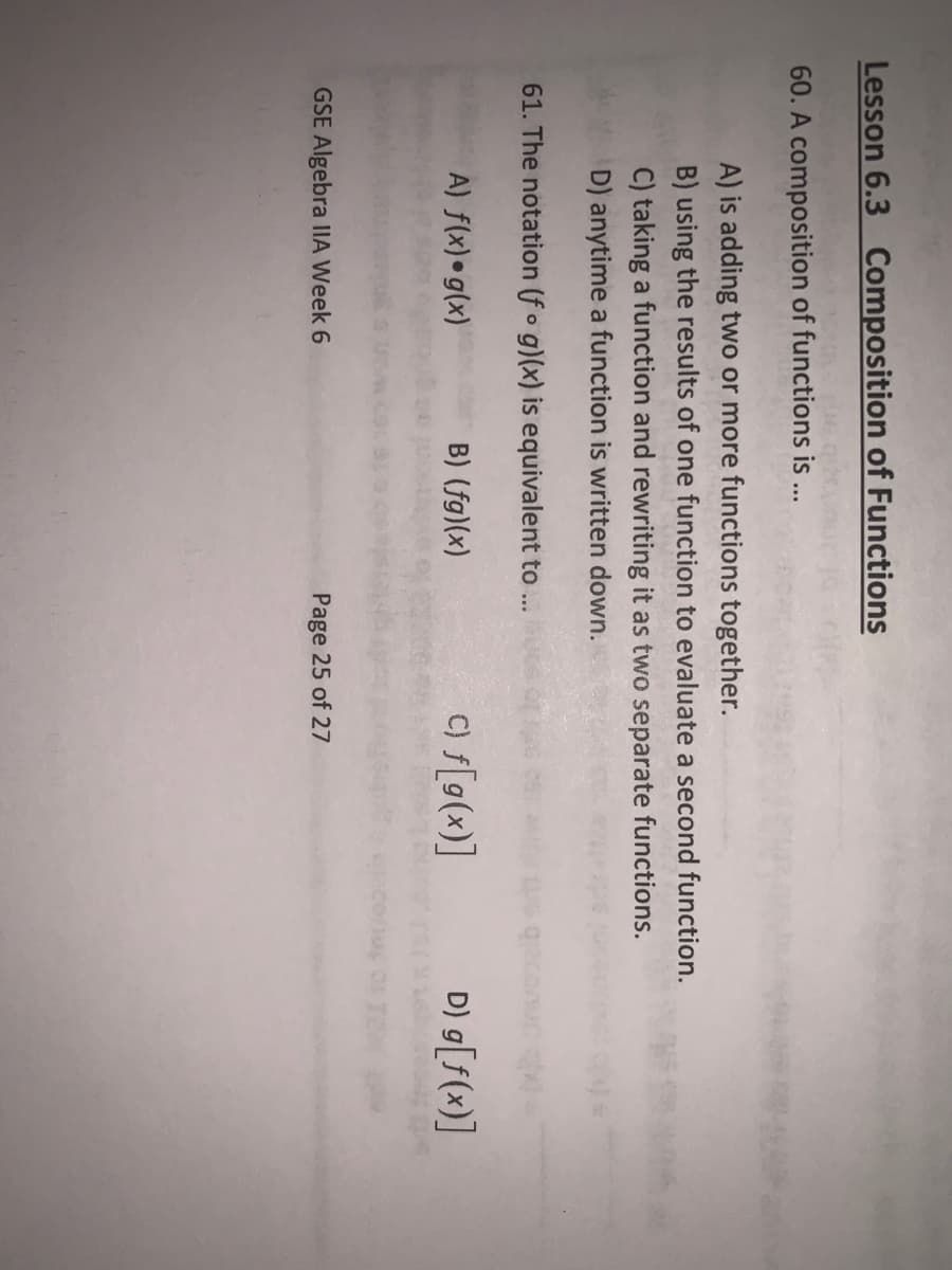 Lesson 6.3 Composition of Functions
60. A composition of functions is ..
A) is adding two or more functions together.
B) using the results of one function to evaluate a second function.
C) taking a function and rewriting it as two separate functions.
D) anytime a function is written down.
61. The notation (fo g)(x) is equivalent to ...
A) f(x)•g(x)
B) (fg)(x)
C) f[g(x)]
D) g[f(x)]
GSE Algebra IIA Week 6
Page 25 of 27
